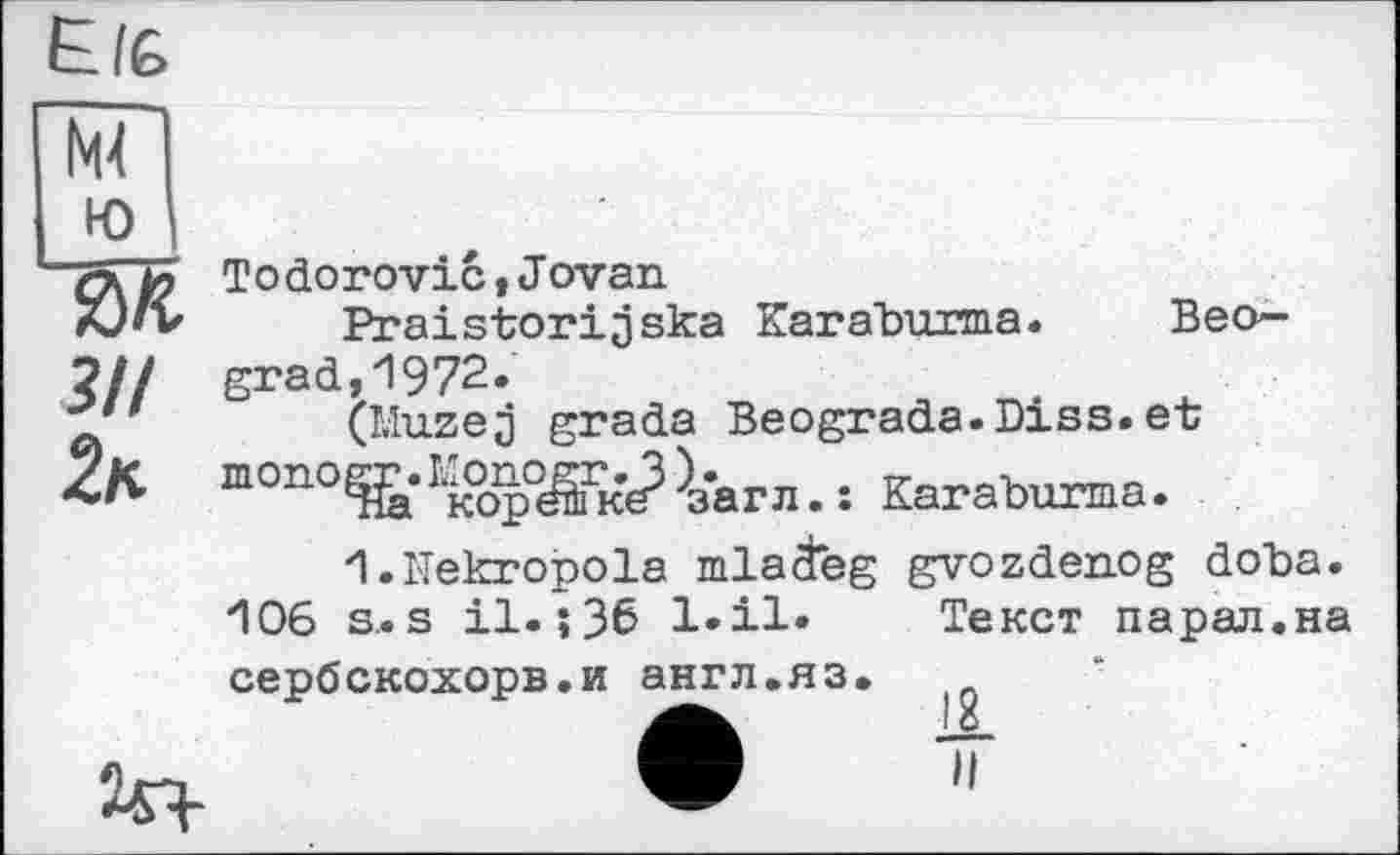 ﻿Еіб
№
ю
Todorovic t J ovan.
Praistorijska Karaburma. Beo— ?// grad,1972.
\r’	(Muzej grada Beograda.Diss.et
4K топо^‘Ік°ор^к^'загл. : Karaburma.
I.Mekropola mlaäeg gvozdenog doba. *106 s. s il.;36 l.il« Текст парад.на сербскохорв.и англ.яз.